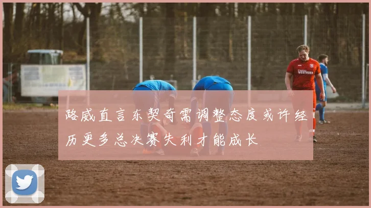路威直言东契奇需调整态度或许经历更多总决赛失利才能成长