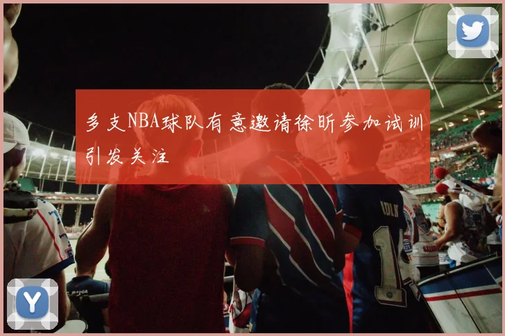 多支NBA球队有意邀请徐昕参加试训引发关注