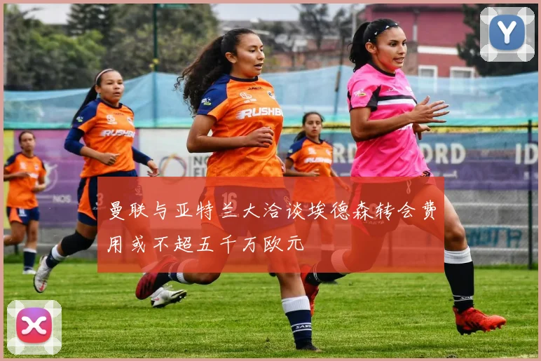 曼联与亚特兰大洽谈埃德森转会费用或不超五千万欧元