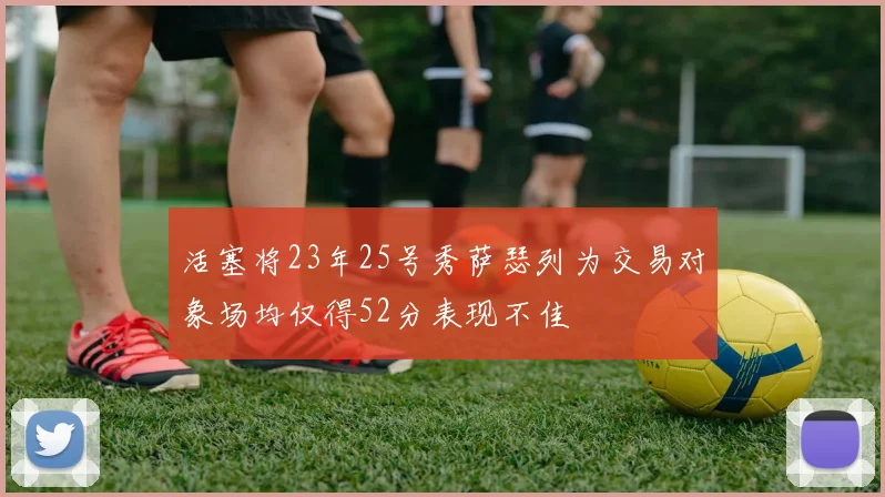 活塞将23年25号秀萨瑟列为交易对象场均仅得52分表现不佳