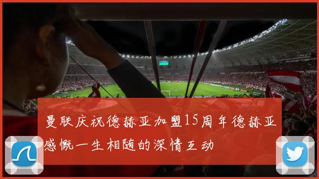 曼联庆祝德赫亚加盟15周年德赫亚感慨一生相随的深情互动