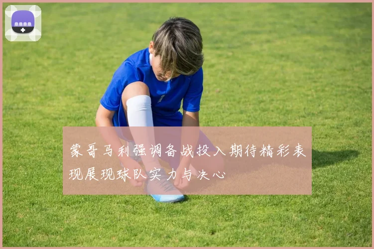 蒙哥马利强调备战投入期待精彩表现展现球队实力与决心