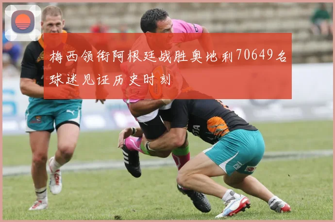 梅西领衔阿根廷战胜奥地利70649名球迷见证历史时刻