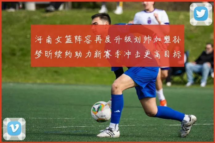 河南女篮阵容再度升级刘帅加盟孙梦昕续约助力新赛季冲击更高目标