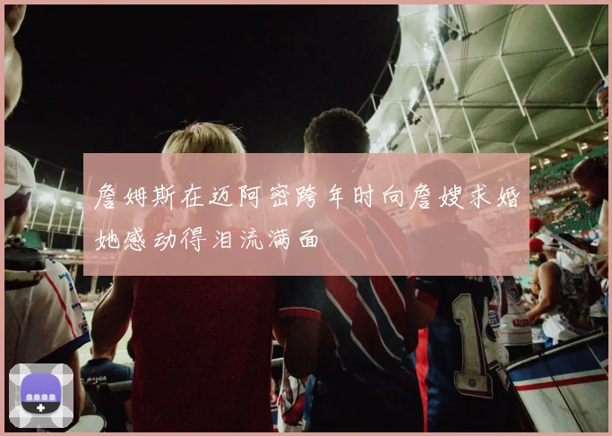 詹姆斯在迈阿密跨年时向詹嫂求婚她感动得泪流满面