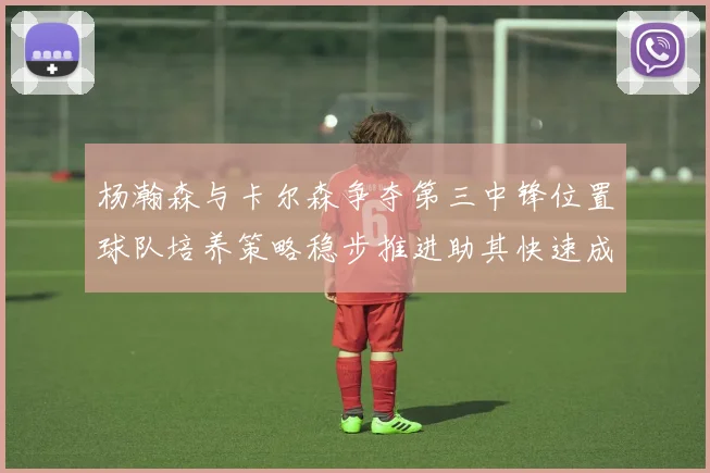 杨瀚森与卡尔森争夺第三中锋位置球队培养策略稳步推进助其快速成长