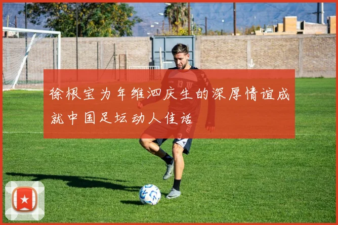 徐根宝为年维泗庆生的深厚情谊成就中国足坛动人佳话