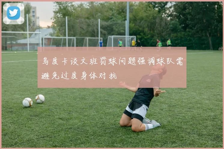 乌度卡谈文班罚球问题强调球队需避免过度身体对抗