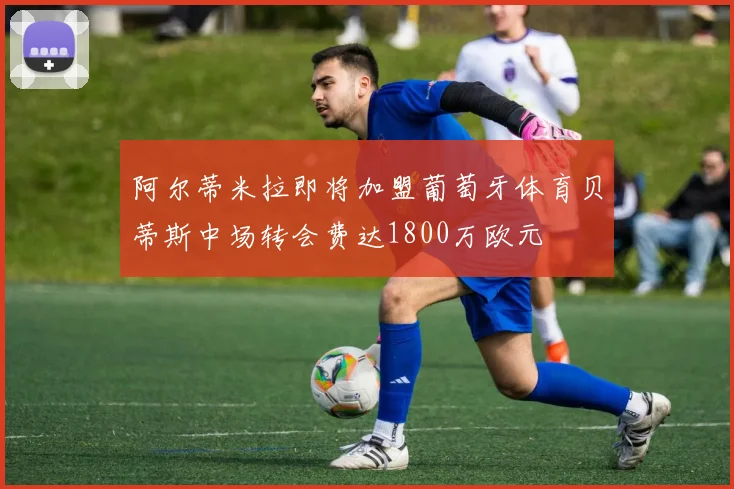 阿尔蒂米拉即将加盟葡萄牙体育贝蒂斯中场转会费达1800万欧元