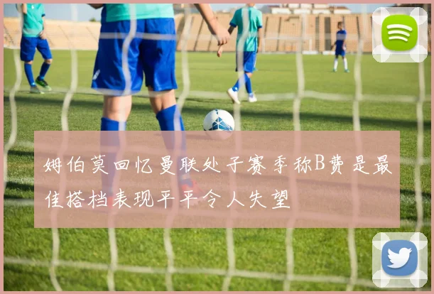 姆伯莫回忆曼联处子赛季称B费是最佳搭档表现平平令人失望