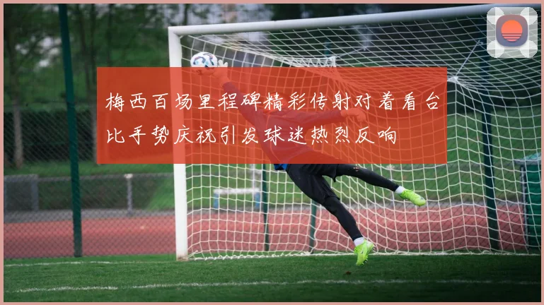 梅西百场里程碑精彩传射对着看台比手势庆祝引发球迷热烈反响