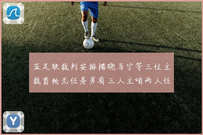 亚足联裁判安排揭晓马宁等三位主裁首轮无任务另有三人主哨两人任四官