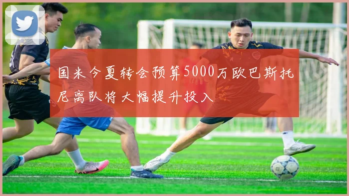 国米今夏转会预算5000万欧巴斯托尼离队将大幅提升投入
