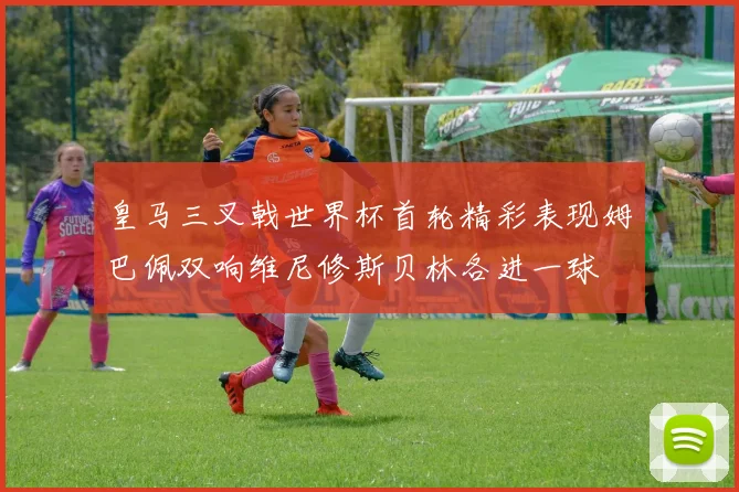 皇马三叉戟世界杯首轮精彩表现姆巴佩双响维尼修斯贝林各进一球