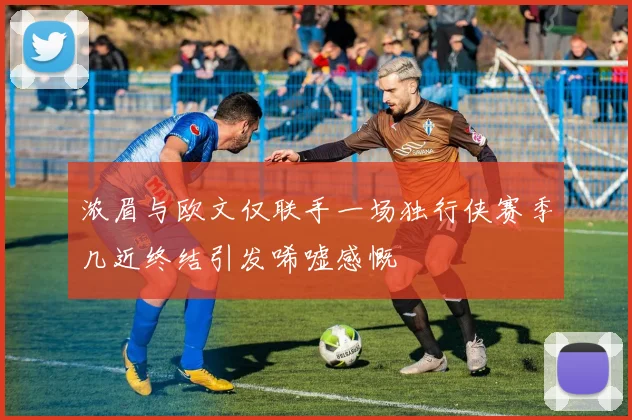 浓眉与欧文仅联手一场独行侠赛季几近终结引发唏嘘感慨