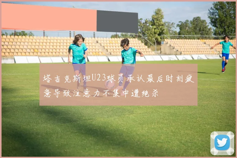 塔吉克斯坦U23球员承认最后时刻疲惫导致注意力不集中遭绝杀