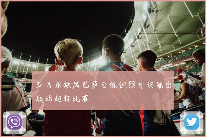 亚马尔缺席巴萨合练但预计仍能出战西超杯比赛