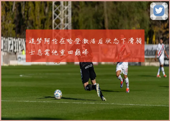 追梦阿伦在哈登激活后状态下滑骑士急需他重回巅峰