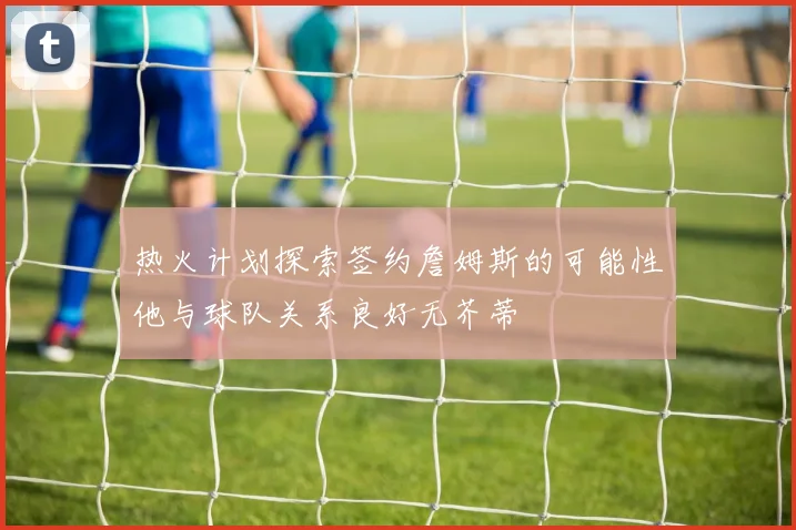 热火计划探索签约詹姆斯的可能性他与球队关系良好无芥蒂
