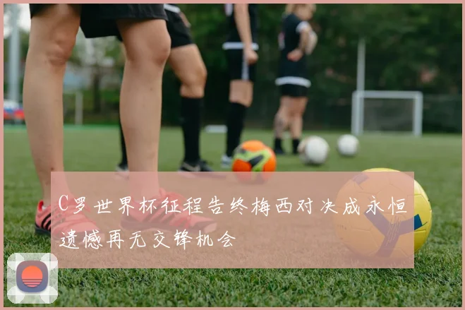 C罗世界杯征程告终梅西对决成永恒遗憾再无交锋机会