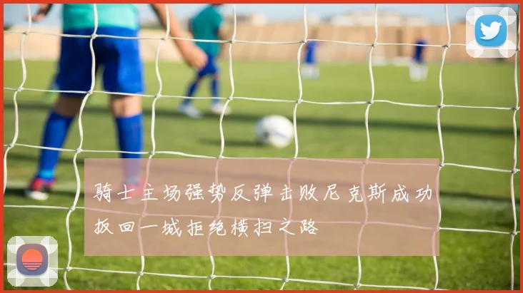 骑士主场强势反弹击败尼克斯成功扳回一城拒绝横扫之路